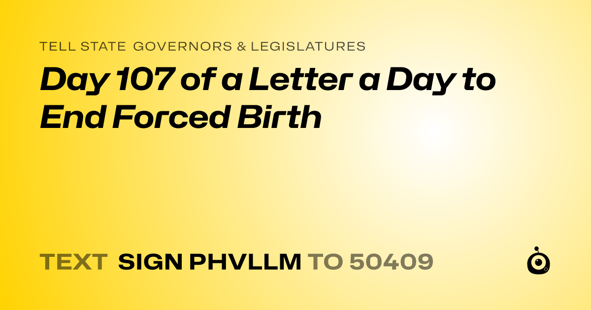 A shareable card that reads "tell State Governors & Legislatures: Day 107 of a Letter a Day to End Forced Birth" followed by "text sign PHVLLM to 50409"