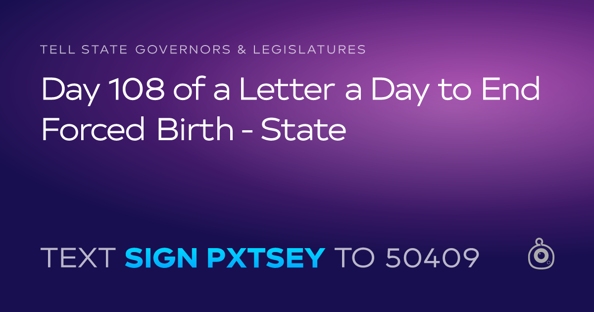 A shareable card that reads "tell State Governors & Legislatures: Day 108 of a Letter a Day to End Forced Birth - State" followed by "text sign PXTSEY to 50409"