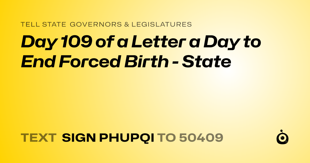 A shareable card that reads "tell State Governors & Legislatures: Day 109 of a Letter a Day to End Forced Birth - State" followed by "text sign PHUPQI to 50409"