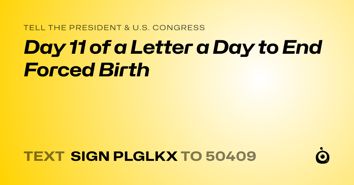 A shareable card that reads "tell the President & U.S. Congress: Day 11 of a Letter a Day to End Forced Birth" followed by "text sign PLGLKX to 50409"