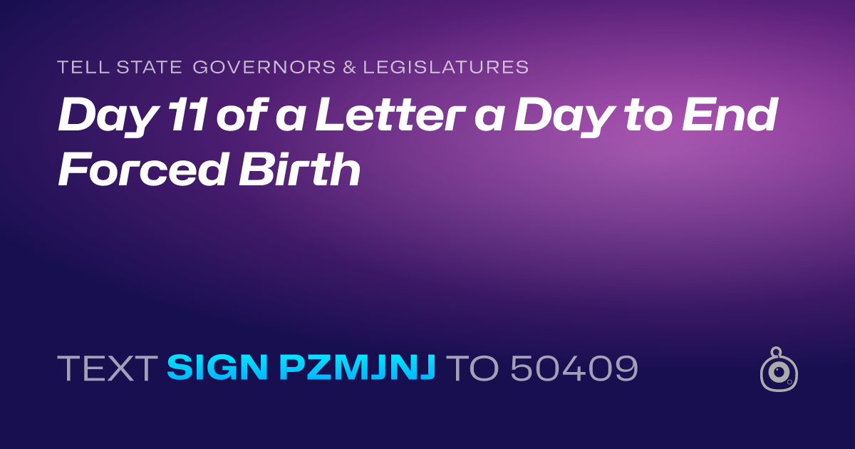 A shareable card that reads "tell State Governors & Legislatures: Day 11 of a Letter a Day to End Forced Birth" followed by "text sign PZMJNJ to 50409"
