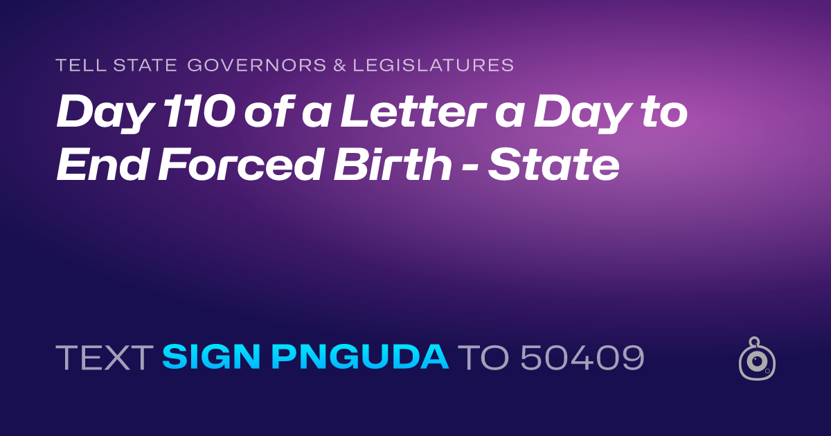 A shareable card that reads "tell State Governors & Legislatures: Day 110 of a Letter a Day to End Forced Birth - State" followed by "text sign PNGUDA to 50409"