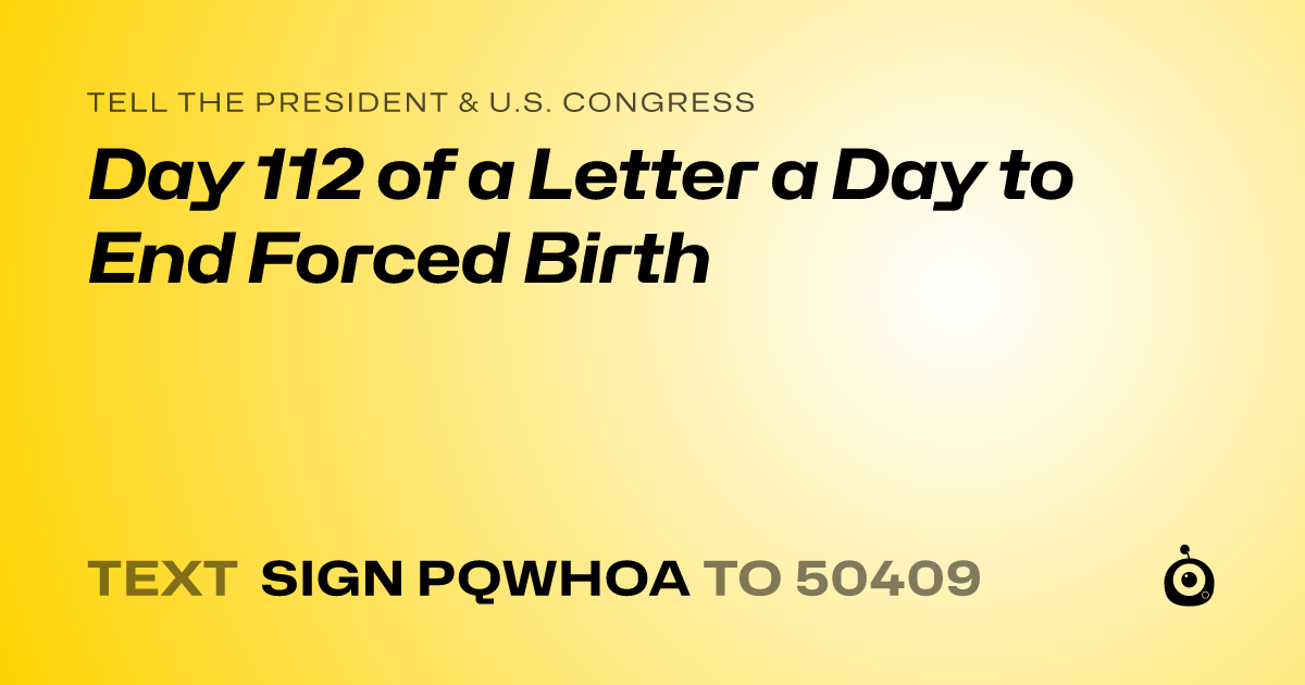 A shareable card that reads "tell the President & U.S. Congress: Day 112 of a Letter a Day to End Forced Birth" followed by "text sign PQWHOA to 50409"