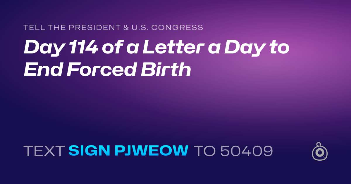 A shareable card that reads "tell the President & U.S. Congress: Day 114 of a Letter a Day to End Forced Birth" followed by "text sign PJWEOW to 50409"