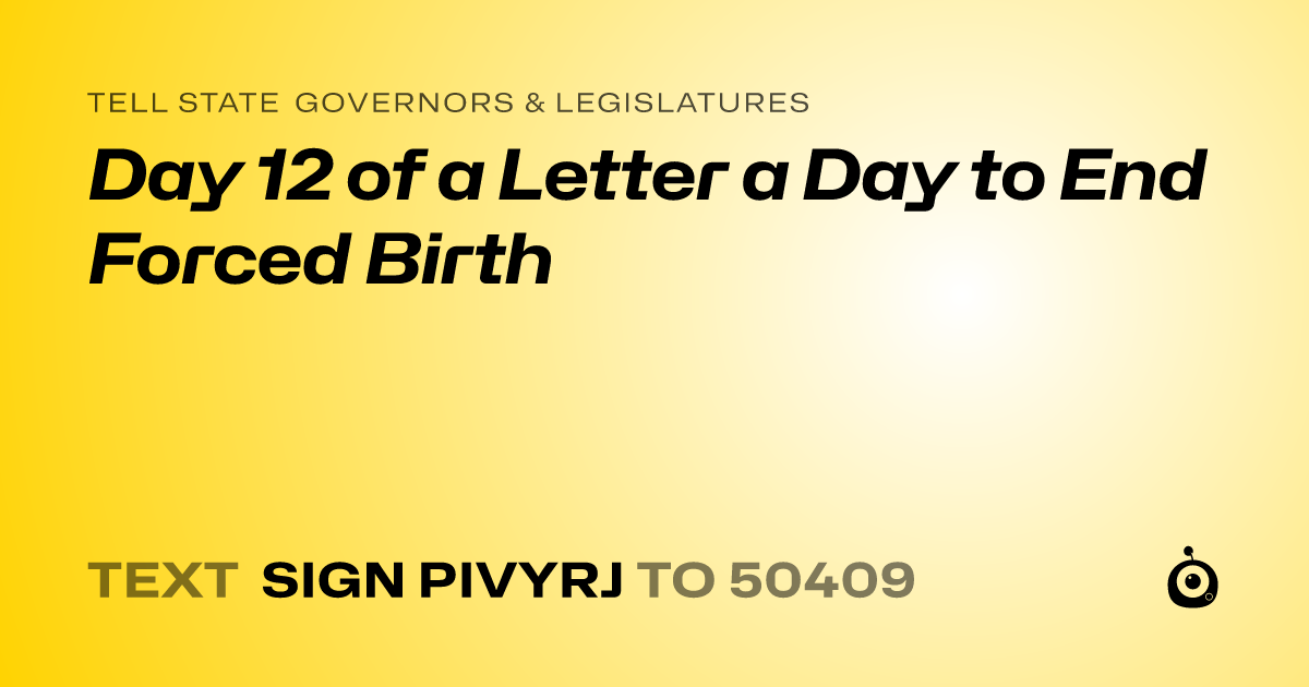 A shareable card that reads "tell State Governors & Legislatures: Day 12 of a Letter a Day to End Forced Birth" followed by "text sign PIVYRJ to 50409"