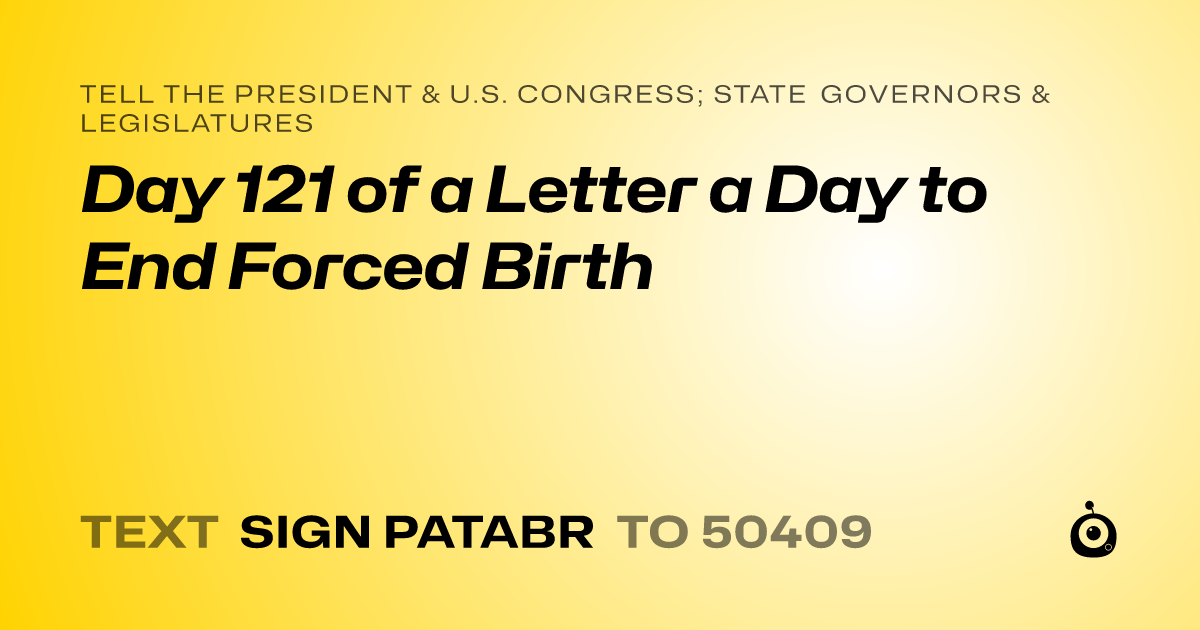 A shareable card that reads "tell the President & U.S. Congress; State Governors & Legislatures: Day 121 of a Letter a Day to End Forced Birth" followed by "text sign PATABR to 50409"