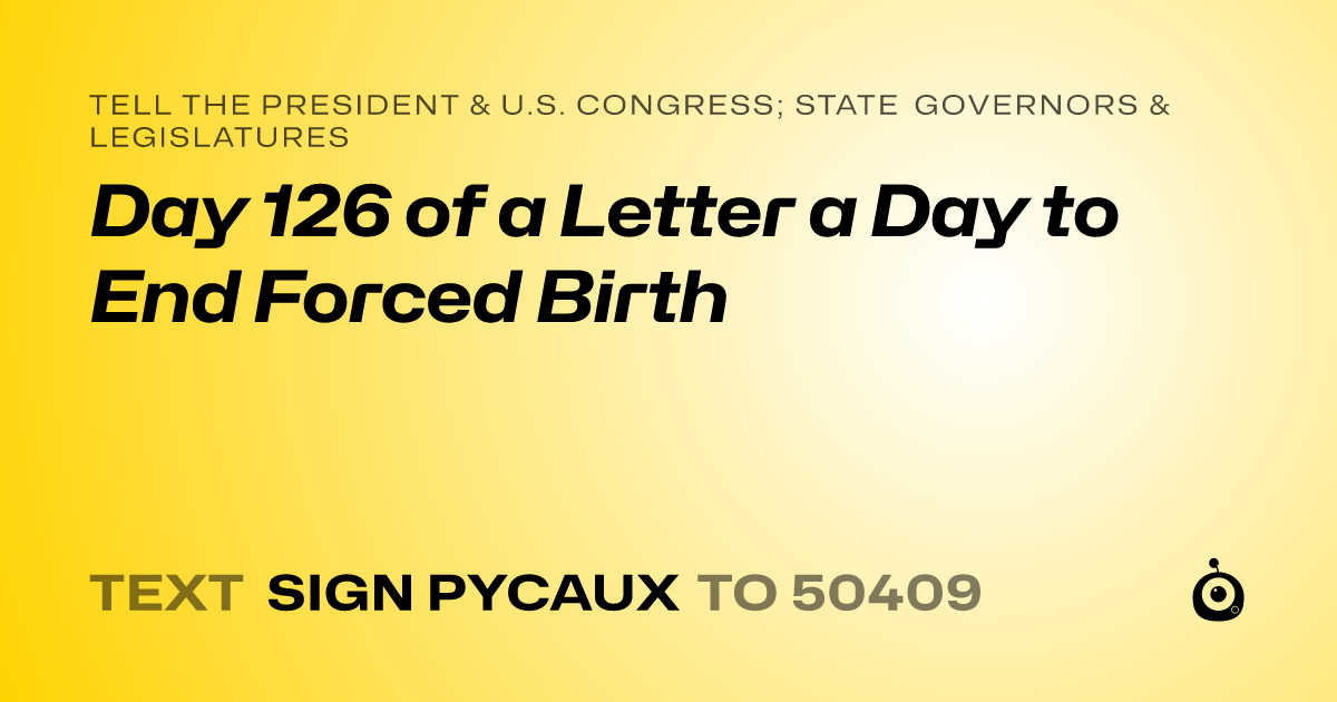 A shareable card that reads "tell the President & U.S. Congress; State Governors & Legislatures: Day 126 of a Letter a Day to End Forced Birth" followed by "text sign PYCAUX to 50409"