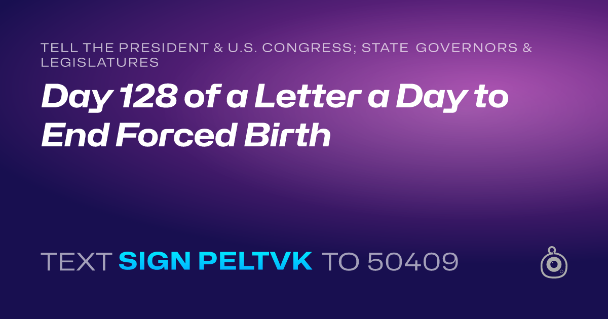 A shareable card that reads "tell the President & U.S. Congress; State Governors & Legislatures: Day 128 of a Letter a Day to End Forced Birth" followed by "text sign PELTVK to 50409"