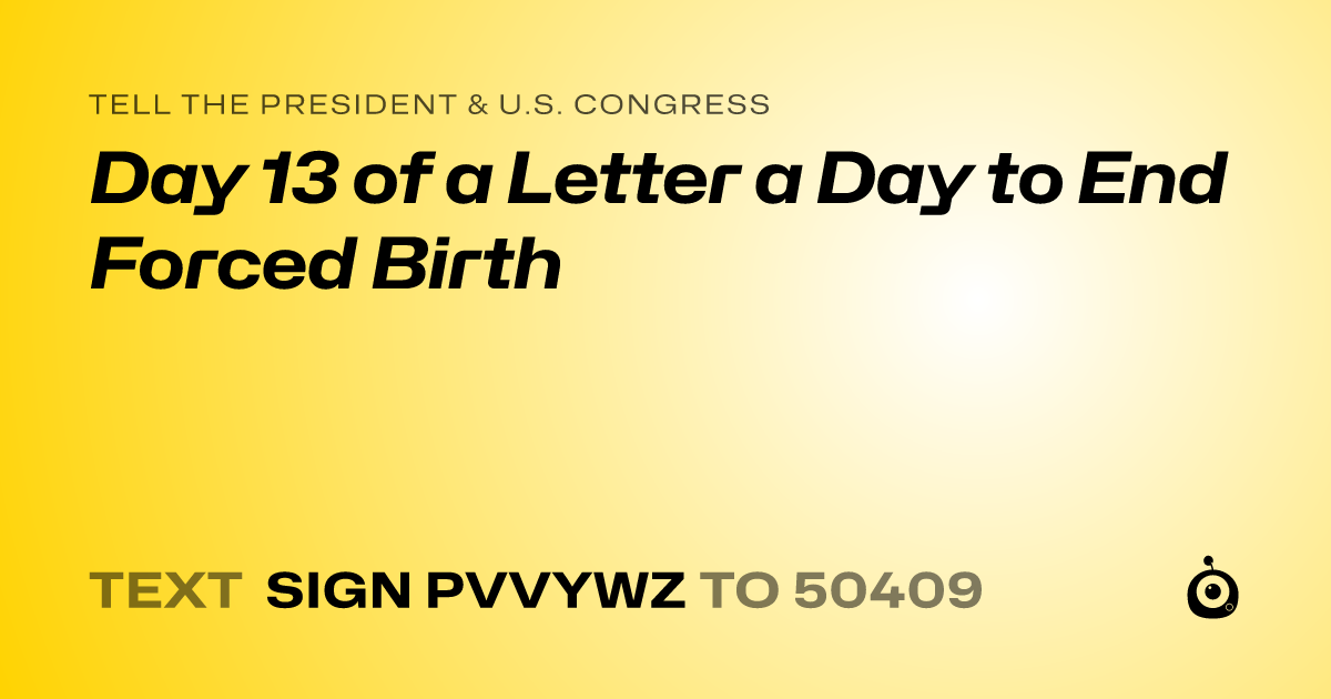A shareable card that reads "tell the President & U.S. Congress: Day 13 of a Letter a Day to End Forced Birth" followed by "text sign PVVYWZ to 50409"