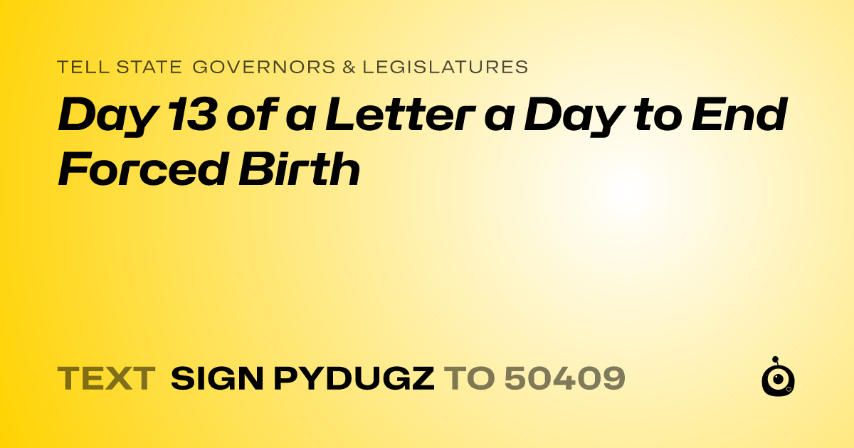 A shareable card that reads "tell State Governors & Legislatures: Day 13 of a Letter a Day to End Forced Birth" followed by "text sign PYDUGZ to 50409"