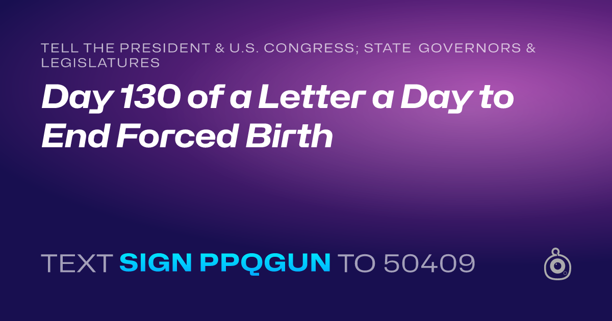 A shareable card that reads "tell the President & U.S. Congress; State Governors & Legislatures: Day 130 of a Letter a Day to End Forced Birth" followed by "text sign PPQGUN to 50409"