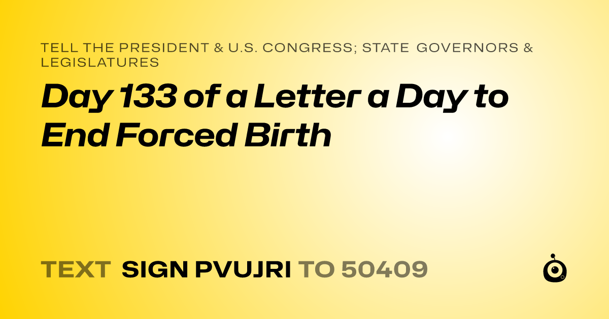 A shareable card that reads "tell the President & U.S. Congress; State Governors & Legislatures: Day 133 of a Letter a Day to End Forced Birth" followed by "text sign PVUJRI to 50409"