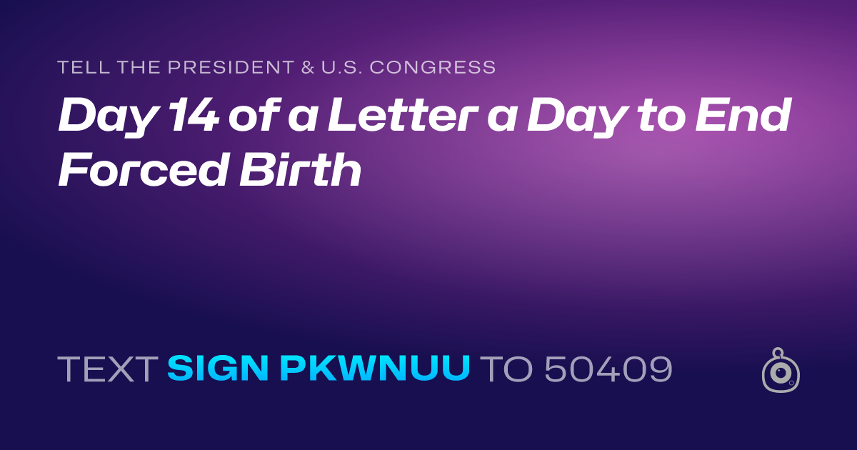A shareable card that reads "tell the President & U.S. Congress: Day 14 of a Letter a Day to End Forced Birth" followed by "text sign PKWNUU to 50409"