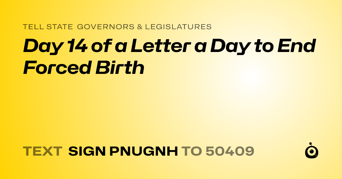 A shareable card that reads "tell State Governors & Legislatures: Day 14 of a Letter a Day to End Forced Birth" followed by "text sign PNUGNH to 50409"