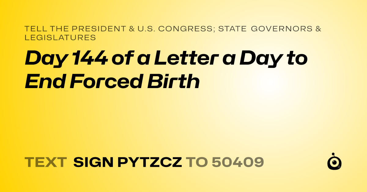 A shareable card that reads "tell the President & U.S. Congress; State Governors & Legislatures: Day 144 of a Letter a Day to End Forced Birth" followed by "text sign PYTZCZ to 50409"