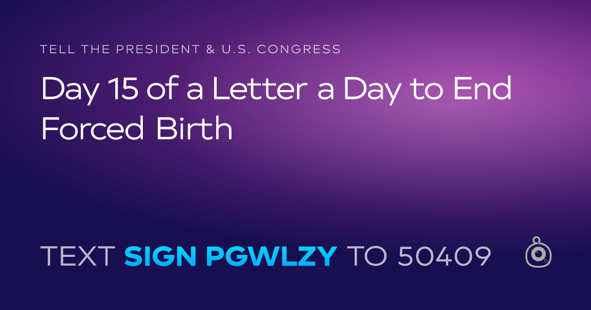 A shareable card that reads "tell the President & U.S. Congress: Day 15 of a Letter a Day to End Forced Birth" followed by "text sign PGWLZY to 50409"