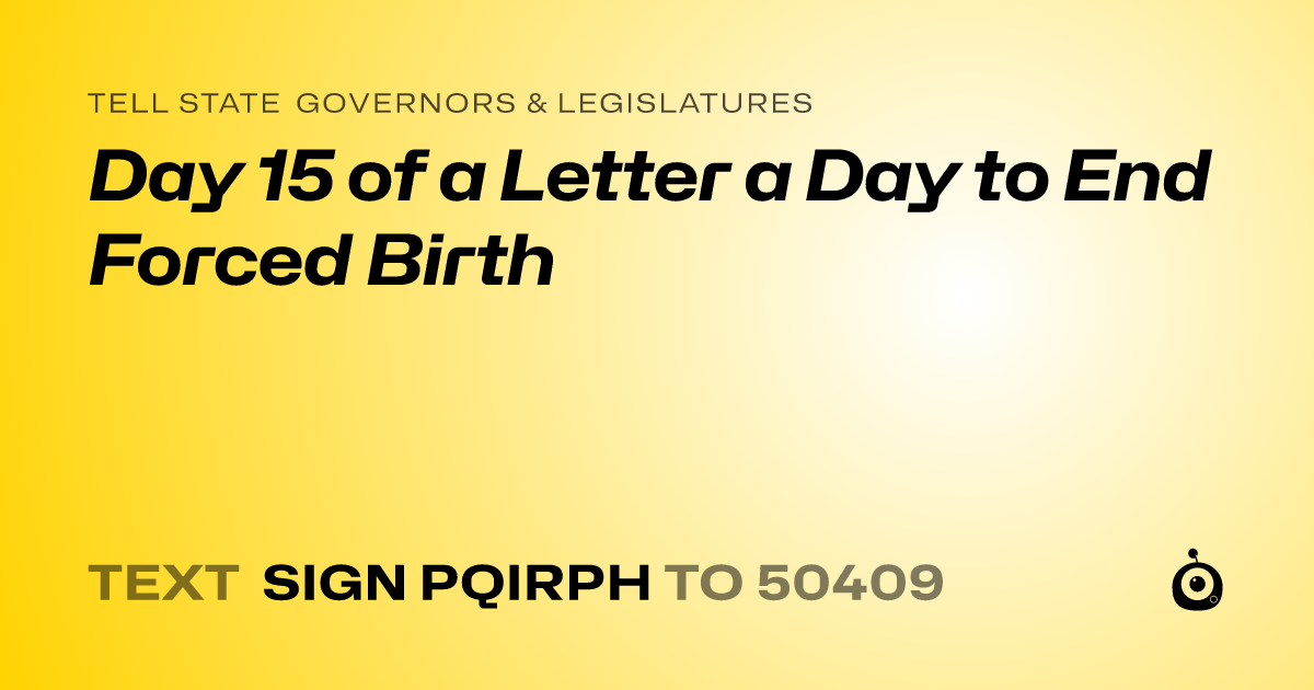 A shareable card that reads "tell State Governors & Legislatures: Day 15 of a Letter a Day to End Forced Birth" followed by "text sign PQIRPH to 50409"