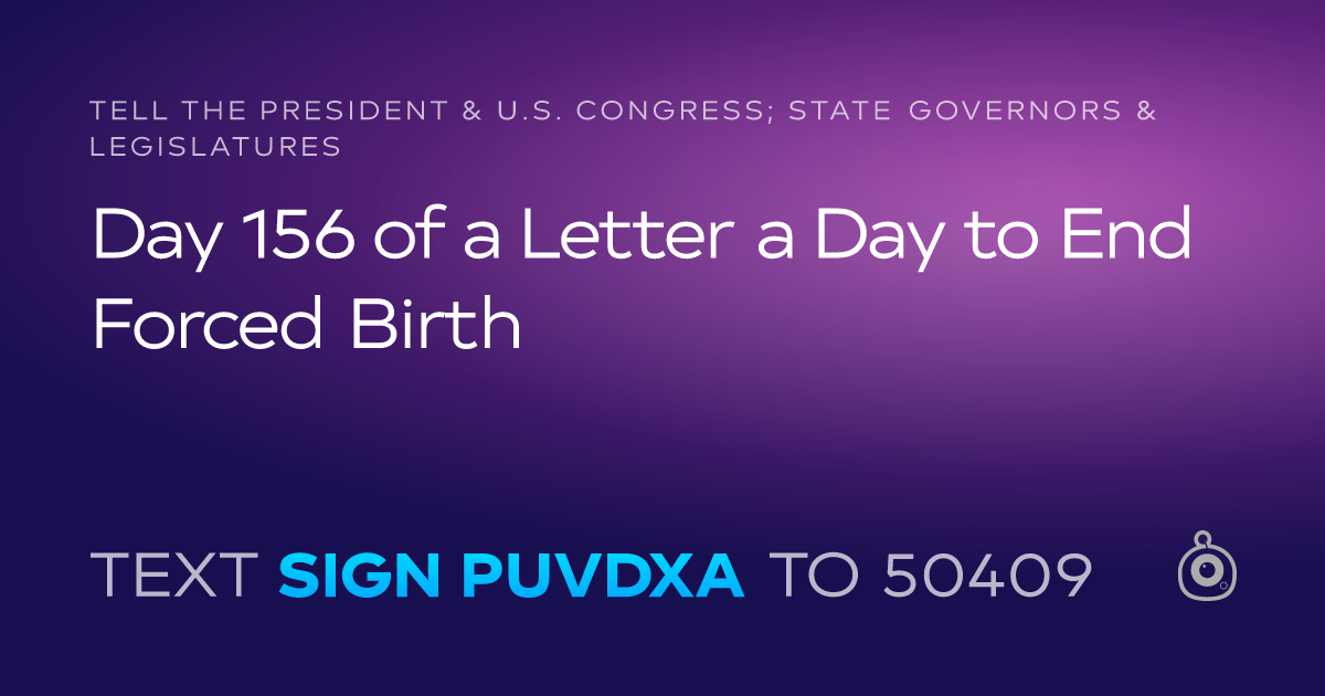 A shareable card that reads "tell the President & U.S. Congress; State Governors & Legislatures: Day 156 of a Letter a Day to End Forced Birth" followed by "text sign PUVDXA to 50409"