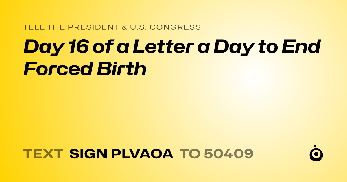 A shareable card that reads "tell the President & U.S. Congress: Day 16 of a Letter a Day to End Forced Birth" followed by "text sign PLVAOA to 50409"