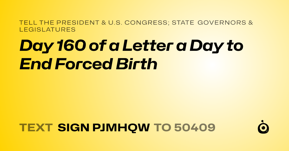 A shareable card that reads "tell the President & U.S. Congress; State Governors & Legislatures: Day 160 of a Letter a Day to End Forced Birth" followed by "text sign PJMHQW to 50409"