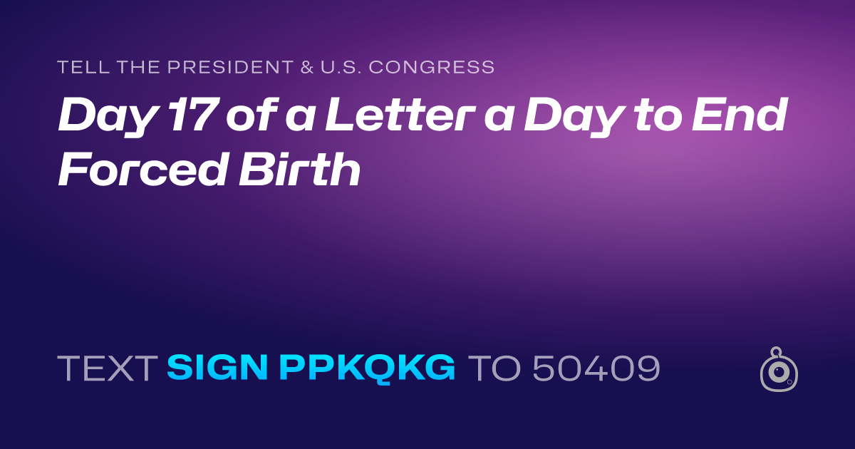 A shareable card that reads "tell the President & U.S. Congress: Day 17 of a Letter a Day to End Forced Birth" followed by "text sign PPKQKG to 50409"