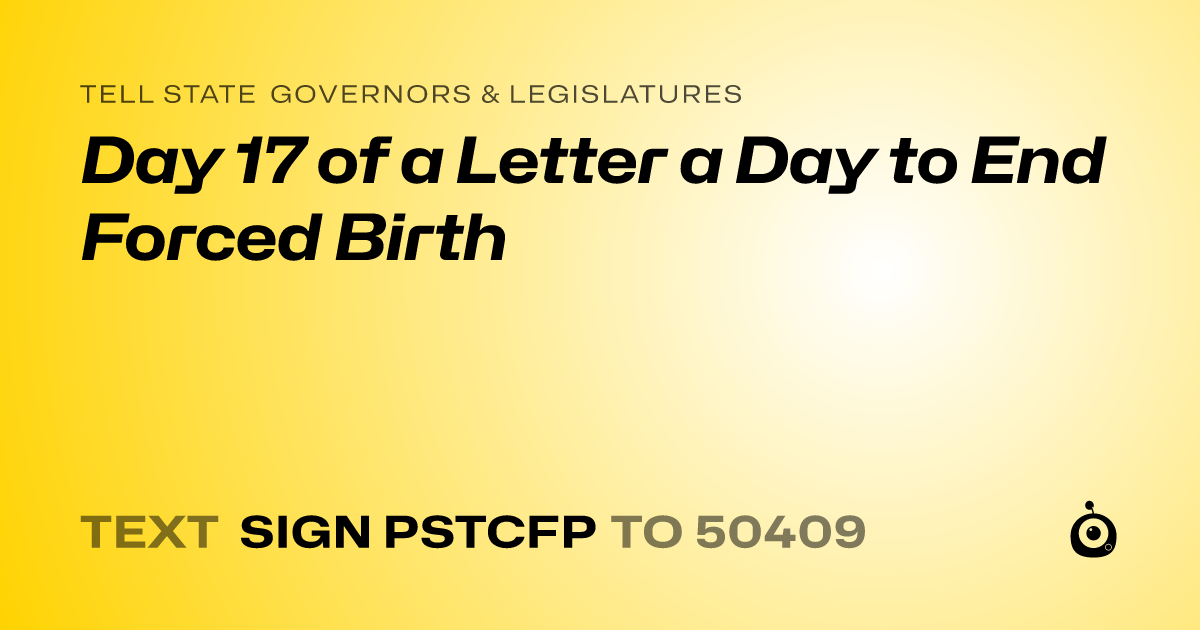 A shareable card that reads "tell State Governors & Legislatures: Day 17 of a Letter a Day to End Forced Birth" followed by "text sign PSTCFP to 50409"