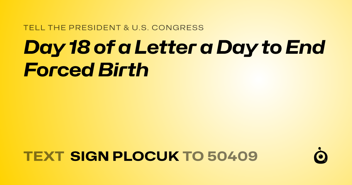 A shareable card that reads "tell the President & U.S. Congress: Day 18 of a Letter a Day to End Forced Birth" followed by "text sign PLOCUK to 50409"