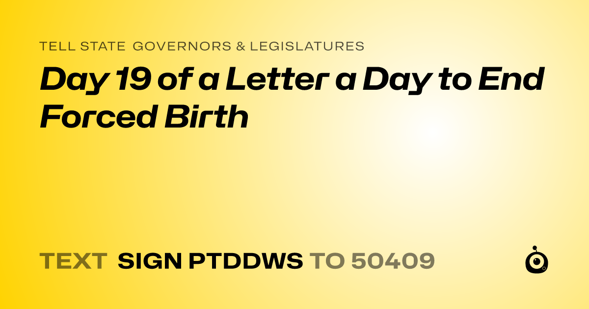 A shareable card that reads "tell State Governors & Legislatures: Day 19 of a Letter a Day to End Forced Birth" followed by "text sign PTDDWS to 50409"