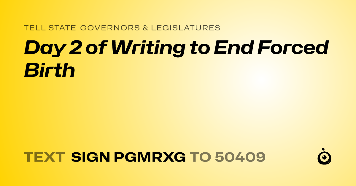 A shareable card that reads "tell State Governors & Legislatures: Day 2 of Writing to End Forced Birth" followed by "text sign PGMRXG to 50409"