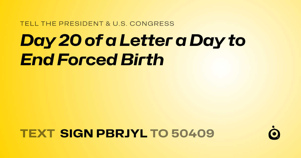 A shareable card that reads "tell the President & U.S. Congress: Day 20 of a Letter a Day to End Forced Birth" followed by "text sign PBRJYL to 50409"