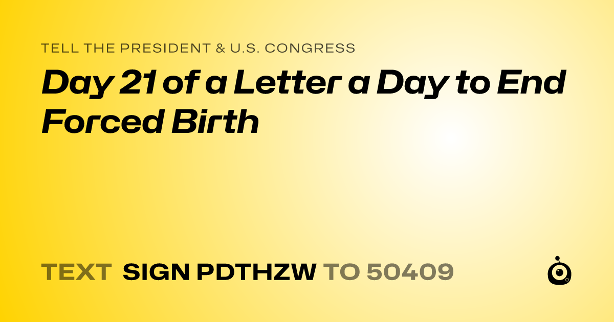 A shareable card that reads "tell the President & U.S. Congress: Day 21 of a Letter a Day to End Forced Birth" followed by "text sign PDTHZW to 50409"