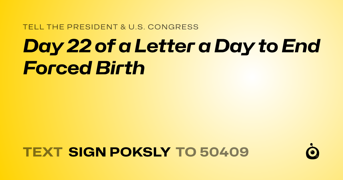 A shareable card that reads "tell the President & U.S. Congress: Day 22 of a Letter a Day to End Forced Birth" followed by "text sign POKSLY to 50409"