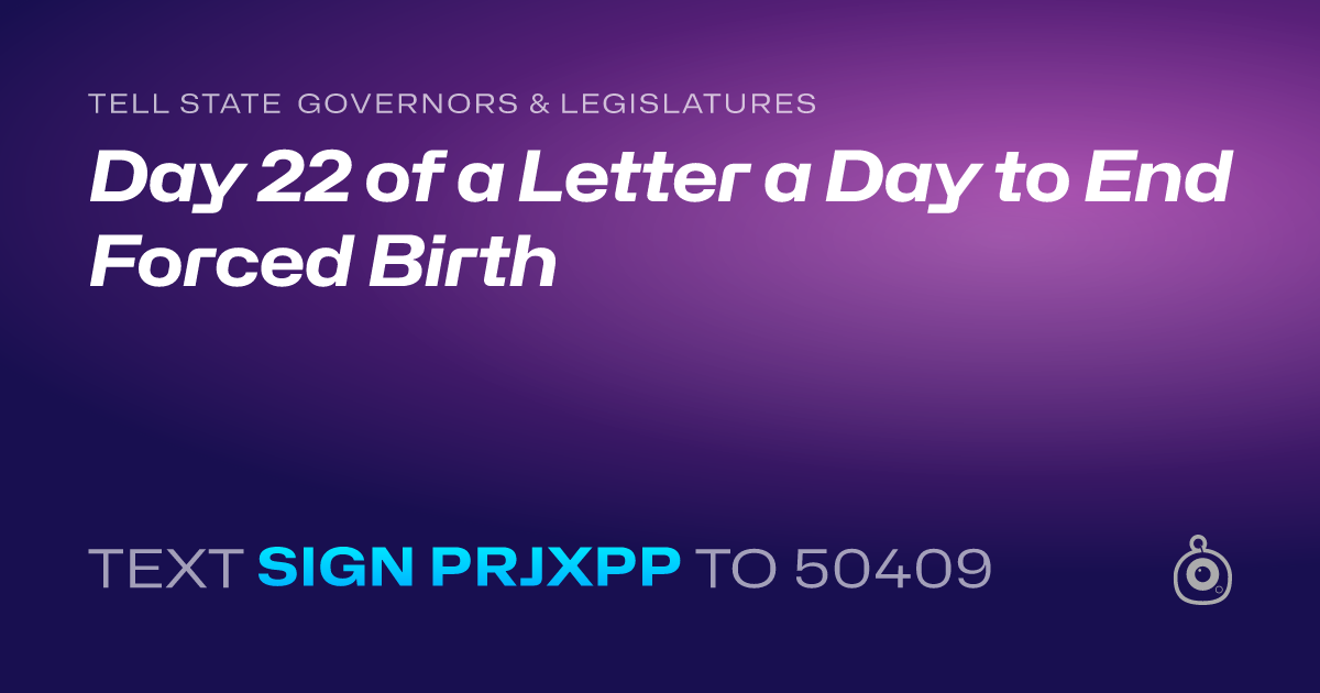 A shareable card that reads "tell State Governors & Legislatures: Day 22 of a Letter a Day to End Forced Birth" followed by "text sign PRJXPP to 50409"