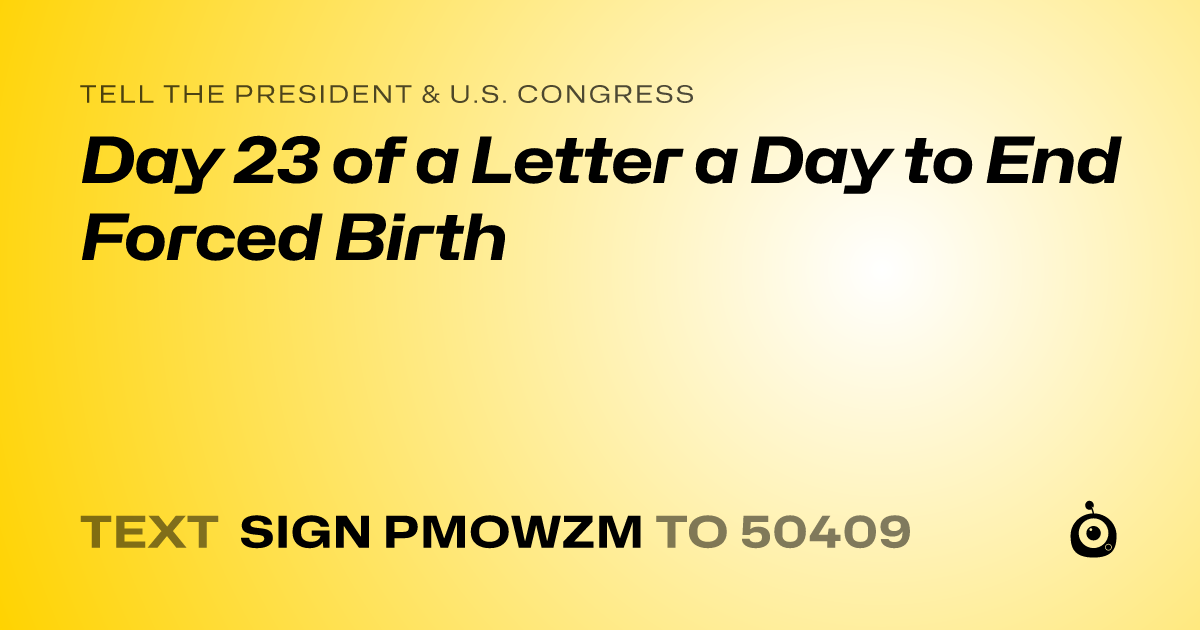 A shareable card that reads "tell the President & U.S. Congress: Day 23 of a Letter a Day to End Forced Birth" followed by "text sign PMOWZM to 50409"