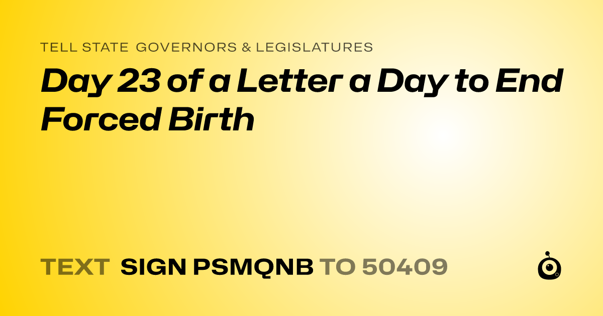 A shareable card that reads "tell State Governors & Legislatures: Day 23 of a Letter a Day to End Forced Birth" followed by "text sign PSMQNB to 50409"