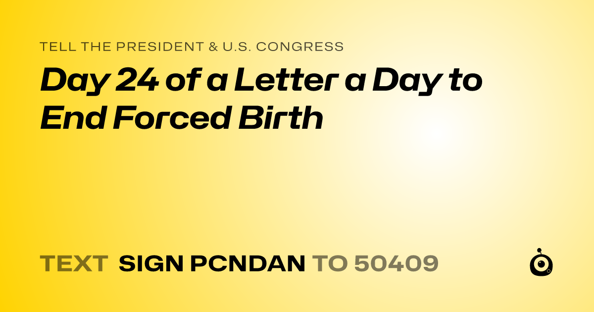 A shareable card that reads "tell the President & U.S. Congress: Day 24 of a Letter a Day to End Forced Birth" followed by "text sign PCNDAN to 50409"