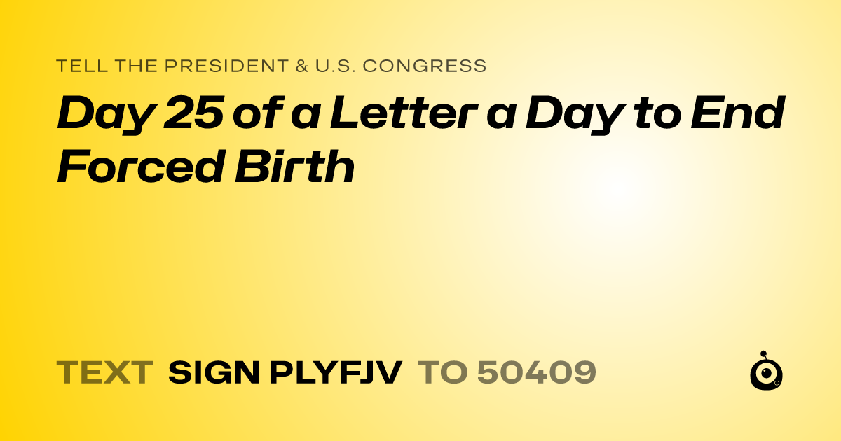 A shareable card that reads "tell the President & U.S. Congress: Day 25 of a Letter a Day to End Forced Birth" followed by "text sign PLYFJV to 50409"