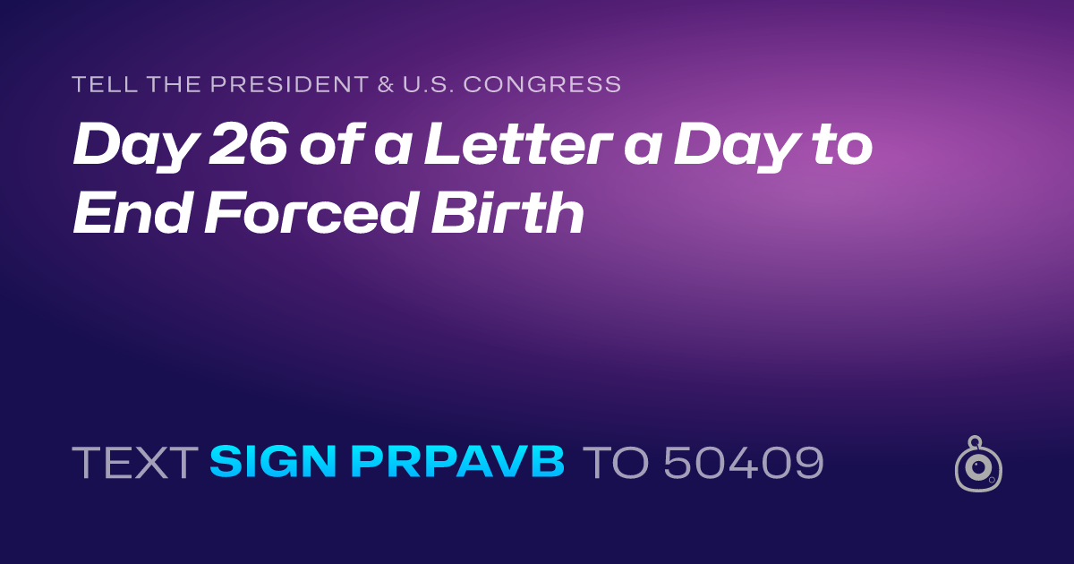 A shareable card that reads "tell the President & U.S. Congress: Day 26 of a Letter a Day to End Forced Birth" followed by "text sign PRPAVB to 50409"