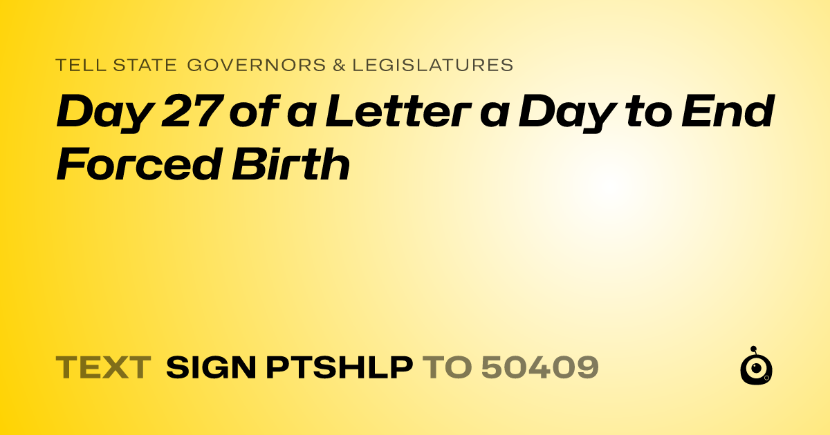 A shareable card that reads "tell State Governors & Legislatures: Day 27 of a Letter a Day to End Forced Birth" followed by "text sign PTSHLP to 50409"