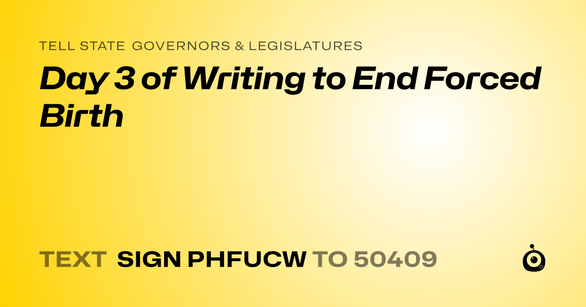 A shareable card that reads "tell State Governors & Legislatures: Day 3 of Writing to End Forced Birth" followed by "text sign PHFUCW to 50409"