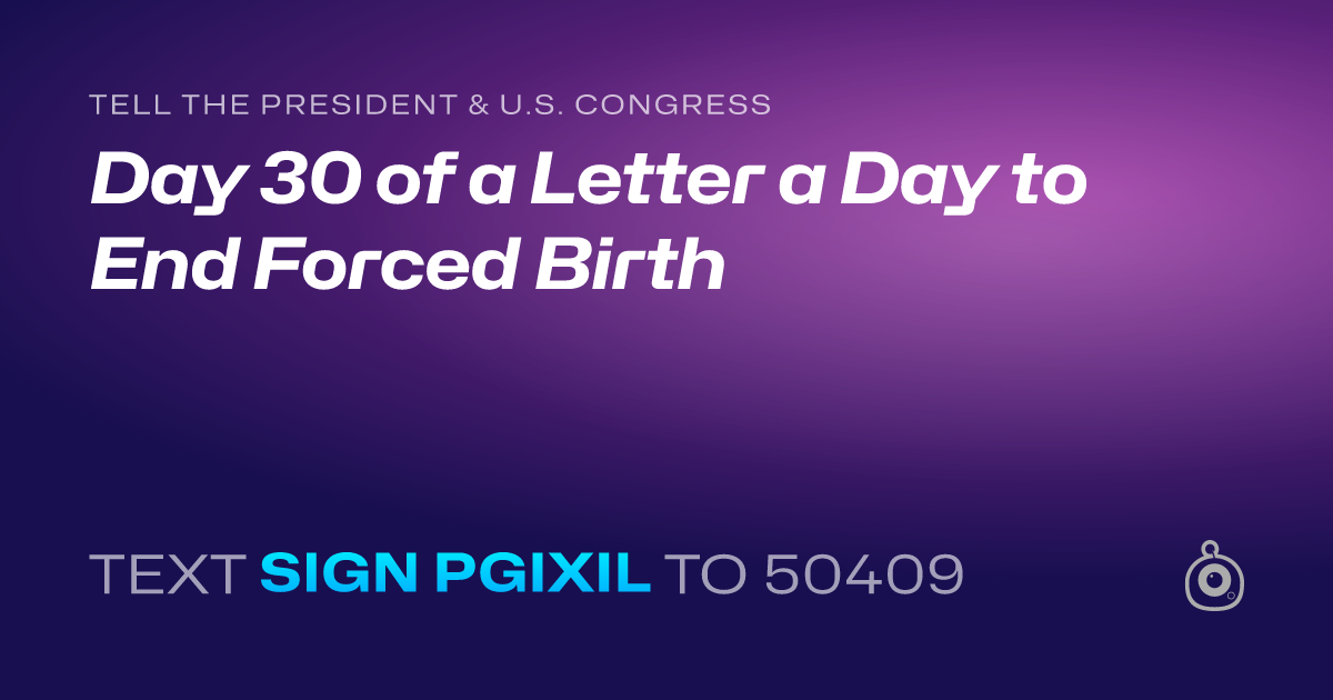 A shareable card that reads "tell the President & U.S. Congress: Day 30 of a Letter a Day to End Forced Birth" followed by "text sign PGIXIL to 50409"