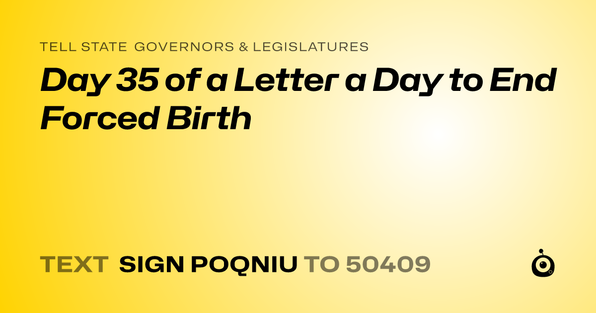 A shareable card that reads "tell State Governors & Legislatures: Day 35 of a Letter a Day to End Forced Birth" followed by "text sign POQNIU to 50409"