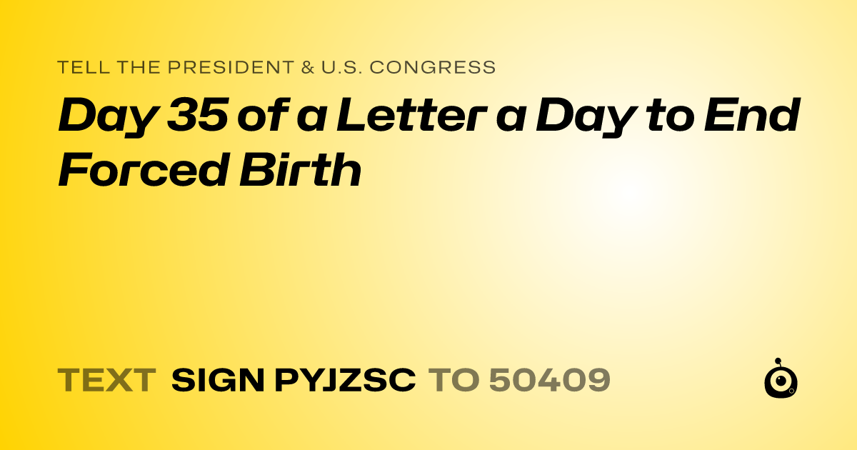 A shareable card that reads "tell the President & U.S. Congress: Day 35 of a Letter a Day to End Forced Birth" followed by "text sign PYJZSC to 50409"