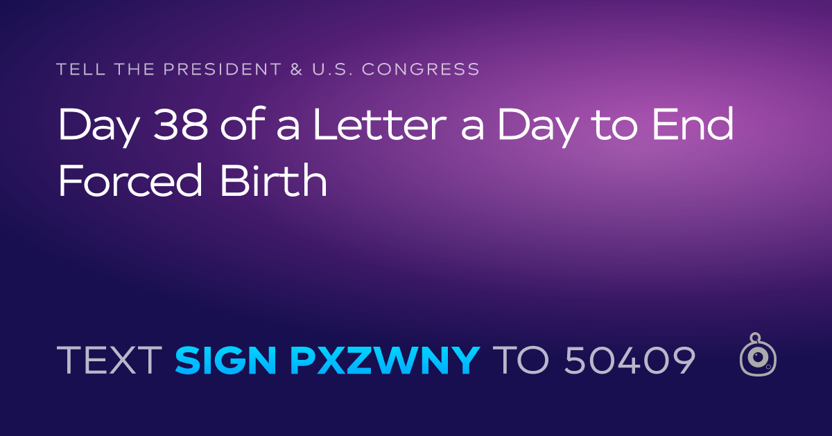 A shareable card that reads "tell the President & U.S. Congress: Day 38 of a Letter a Day to End Forced Birth" followed by "text sign PXZWNY to 50409"
