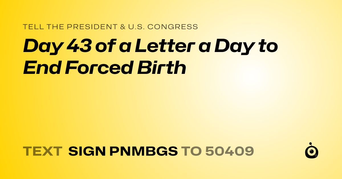 A shareable card that reads "tell the President & U.S. Congress: Day 43 of a Letter a Day to End Forced Birth" followed by "text sign PNMBGS to 50409"