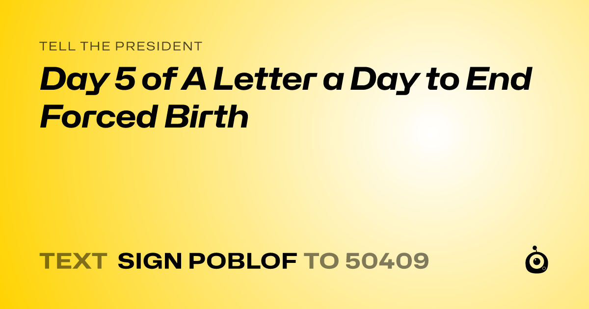 A shareable card that reads "tell the President: Day 5 of A Letter a Day to End Forced Birth" followed by "text sign POBLOF to 50409"