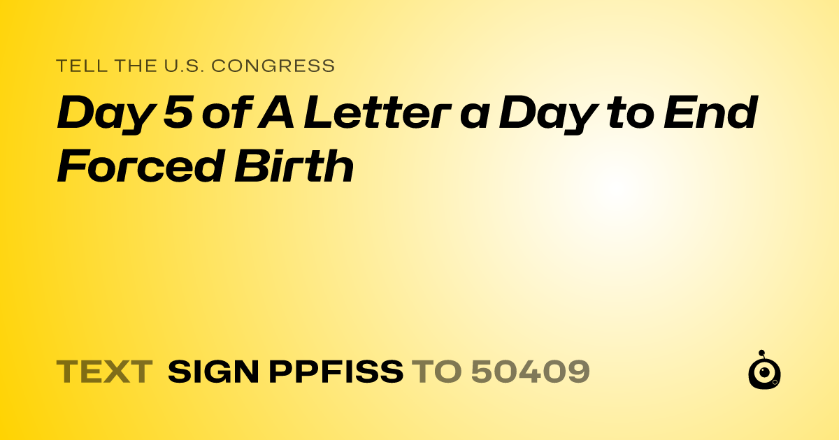 A shareable card that reads "tell the U.S. Congress: Day 5 of A Letter a Day to End Forced Birth" followed by "text sign PPFISS to 50409"