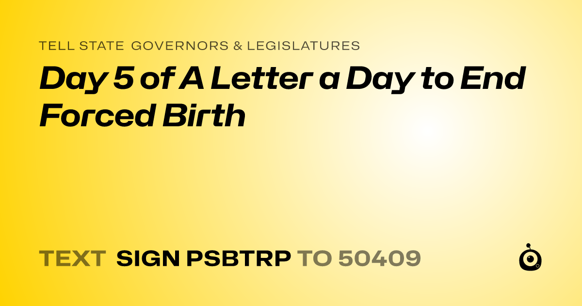 A shareable card that reads "tell State Governors & Legislatures: Day 5 of A Letter a Day to End Forced Birth" followed by "text sign PSBTRP to 50409"