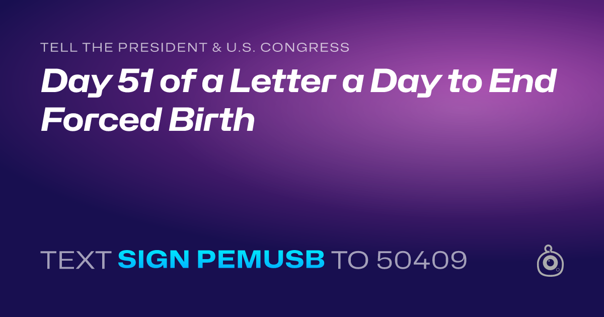 A shareable card that reads "tell the President & U.S. Congress: Day 51 of a Letter a Day to End Forced Birth" followed by "text sign PEMUSB to 50409"