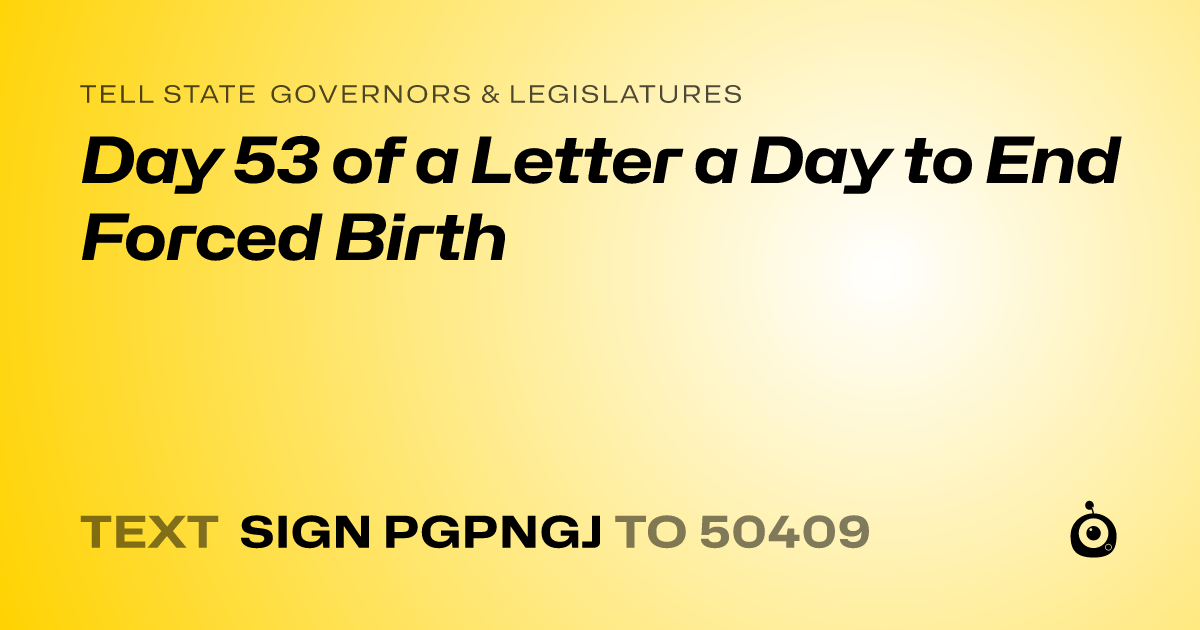 A shareable card that reads "tell State Governors & Legislatures: Day 53 of a Letter a Day to End Forced Birth" followed by "text sign PGPNGJ to 50409"
